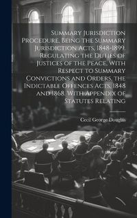 Cover image for Summary Jurisdiction Procedure, Being the Summary Jurisdiction Acts, 1848-1899. Regulating the Duties of Justices of the Peace, With Respect to Summary Convictions and Orders, the Indictable Offences Acts, 1848 and 1868. With Appendix of Statutes Relating