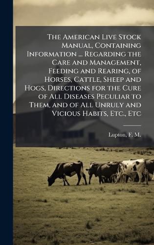 Cover image for The American Live Stock Manual, Containing Information ... Regarding the Care and Management, Feeding and Rearing, of Horses, Cattle, Sheep and Hogs, Directions for the Cure of All Diseases Peculiar to Them, and of All Unruly and Vicious Habits, Etc., Etc