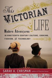 Cover image for This Victorian Life: Modern Adventures in Nineteenth-Century Culture, Cooking, Fashion, and Technology