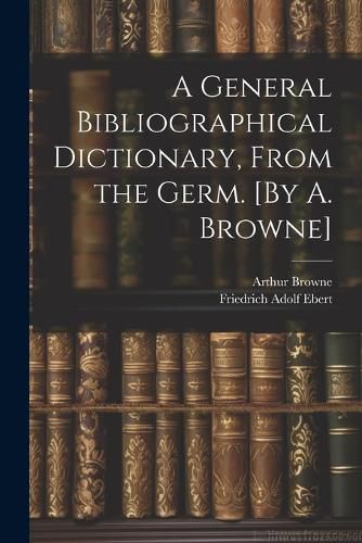 A General Bibliographical Dictionary, From the Germ. [By A. Browne]