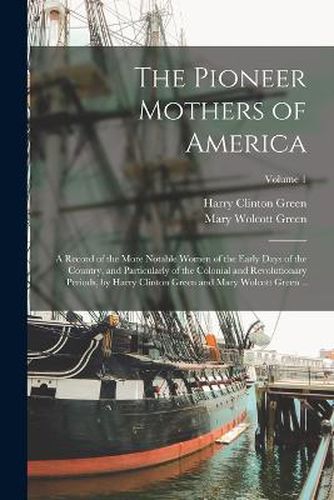 The Pioneer Mothers of America; a Record of the More Notable Women of the Early Days of the Country, and Particularly of the Colonial and Revolutionary Periods, by Harry Clinton Green and Mary Wolcott Green ..; Volume 1