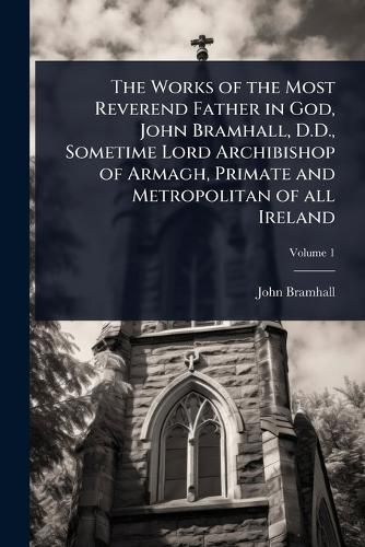 Cover image for The Works of the Most Reverend Father in God, John Bramhall, D.D., Sometime Lord Archibishop of Armagh, Primate and Metropolitan of all Ireland