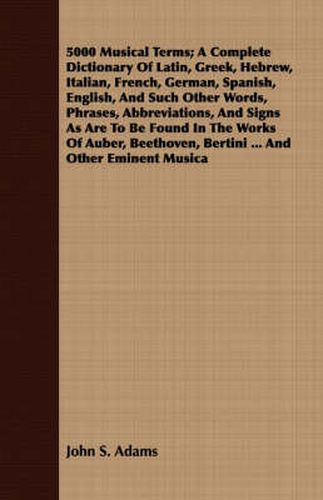 Cover image for 5000 Musical Terms; A Complete Dictionary Of Latin, Greek, Hebrew, Italian, French, German, Spanish, English, And Such Other Words, Phrases, Abbreviations, And Signs As Are To Be Found In The Works Of Auber, Beethoven, Bertini ... And Other Eminent Musica