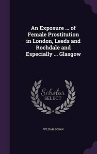 Cover image for An Exposure ... of Female Prostitution in London, Leeds and Rochdale and Especially ... Glasgow