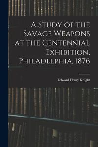 Cover image for A Study of the Savage Weapons at the Centennial Exhibition, Philadelphia, 1876