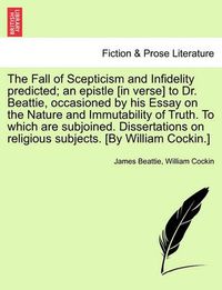 Cover image for The Fall of Scepticism and Infidelity Predicted; An Epistle [In Verse] to Dr. Beattie, Occasioned by His Essay on the Nature and Immutability of Truth. to Which Are Subjoined. Dissertations on Religious Subjects. [By William Cockin.]