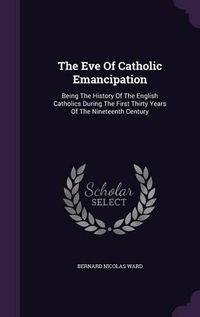 Cover image for The Eve of Catholic Emancipation: Being the History of the English Catholics During the First Thirty Years of the Nineteenth Century