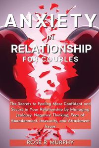 Cover image for Anxiety in Relationship for Couples: The Secrets to Feeling More Confident and Secure in Your Relationship by Managing Jealousy, Negative Thinking, Fear of Abandonment, Insecurity, and Attachment Issues