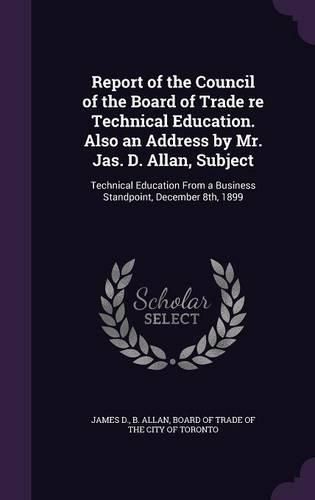 Cover image for Report of the Council of the Board of Trade Re Technical Education. Also an Address by Mr. Jas. D. Allan, Subject: Technical Education from a Business Standpoint, December 8th, 1899
