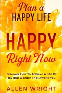 Cover image for Plan A Happy Life: Happy Right Now - Discover How To Achieve A Life of Joy and Wonder That Awaits You