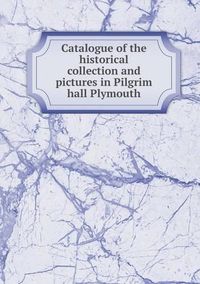 Cover image for Catalogue of the historical collection and pictures in Pilgrim hall Plymouth