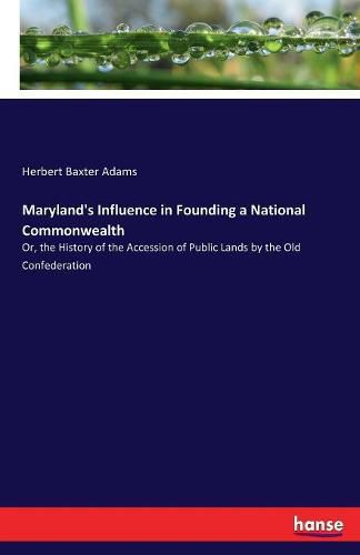 Maryland's Influence in Founding a National Commonwealth: Or, the History of the Accession of Public Lands by the Old Confederation