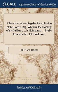 Cover image for A Treatise Concerning the Sanctification of the Lord's Day. Wherein the Morality of the Sabbath, ... is Maintained ... By the Reverend Mr. John Willison,