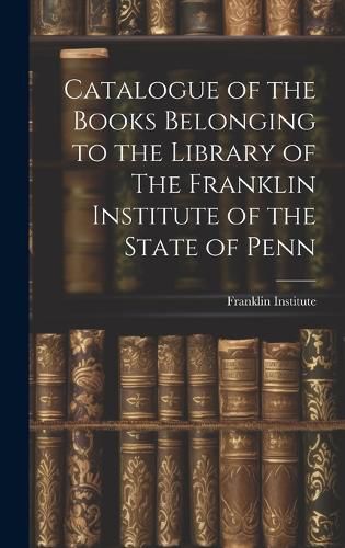 Cover image for Catalogue of the Books Belonging to the Library of The Franklin Institute of the State of Penn