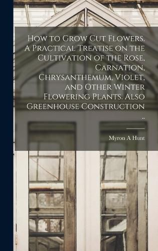 Cover image for How to Grow cut Flowers. A Practical Treatise on the Cultivation of the Rose, Carnation, Chrysanthemum, Violet, and Other Winter Flowering Plants. Also Greenhouse Construction ..