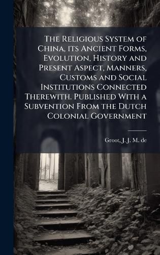 Cover image for The Religious System of China, its Ancient Forms, Evolution, History and Present Aspect, Manners, Customs and Social Institutions Connected Therewith. Published With a Subvention From the Dutch Colonial Government