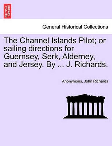 Cover image for The Channel Islands Pilot; Or Sailing Directions for Guernsey, Serk, Alderney, and Jersey. by ... J. Richards.