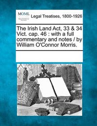 Cover image for The Irish Land ACT, 33 & 34 Vict. Cap. 46: With a Full Commentary and Notes / By William O'Connor Morris.