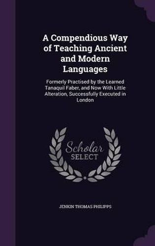 Cover image for A Compendious Way of Teaching Ancient and Modern Languages: Formerly Practised by the Learned Tanaquil Faber, and Now with Little Alteration, Successfully Executed in London