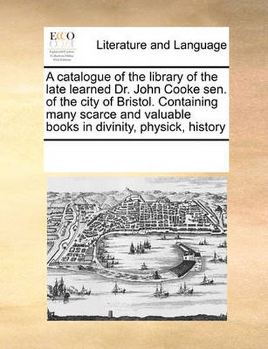 Cover image for A Catalogue of the Library of the Late Learned Dr. John Cooke Sen. of the City of Bristol. Containing Many Scarce and Valuable Books in Divinity, Physick, History