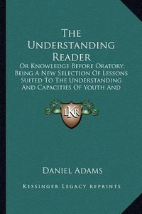 Cover image for The Understanding Reader: Or Knowledge Before Oratory; Being a New Selection of Lessons Suited to the Understanding and Capacities of Youth and Designed for Their Improvement