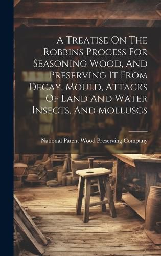Cover image for A Treatise On The Robbins Process For Seasoning Wood, And Preserving It From Decay, Mould, Attacks Of Land And Water Insects, And Molluscs