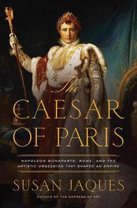 Cover image for The Caesar of Paris: Napoleon Bonaparte, Rome, and the Artistic Obsession that Shaped an Empire