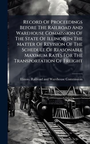 Cover image for Record Of Proceedings Before The Railroad And Warehouse Commission Of The State Of Illinois In The Matter Of Revision Of The Schedule Of Reasonable Maximum Rates For The Transportation Of Freight