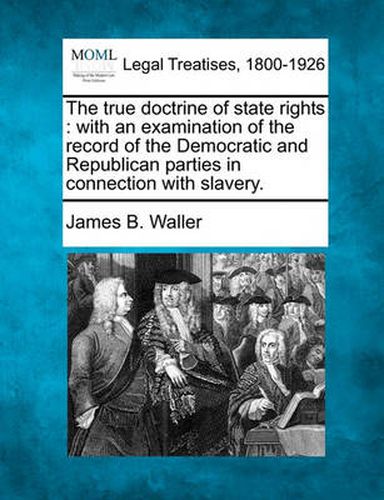 Cover image for The True Doctrine of State Rights: With an Examination of the Record of the Democratic and Republican Parties in Connection with Slavery.