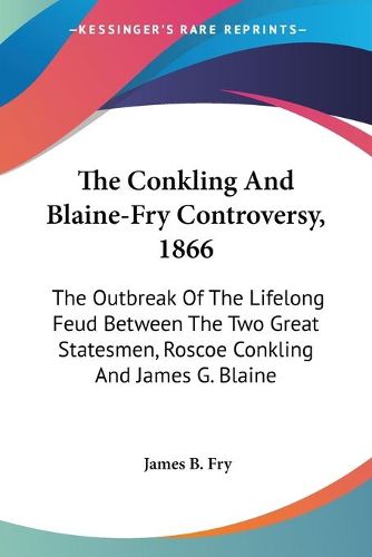 The Conkling and Blaine-Fry Controversy, 1866: The Outbreak of the Lifelong Feud Between the Two Great Statesmen, Roscoe Conkling and James G. Blaine