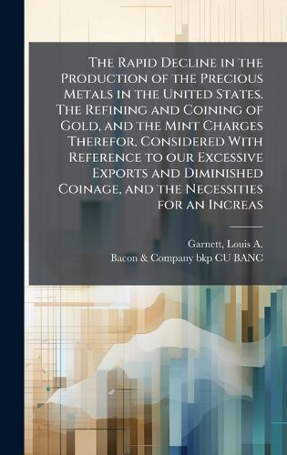 Cover image for The Rapid Decline in the Production of the Precious Metals in the United States. The Refining and Coining of Gold, and the Mint Charges Therefor, Considered With Reference to our Excessive Exports and Diminished Coinage, and the Necessities for an Increas