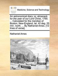 Cover image for An Astronomical Diary: Or, Almanack for the Year of Our Lord Christ, 1765. ... Calculated for the Meridian of Boston, New-England, Lat. 42 Deg. 25 Min. North. ... by Nathaniel Ames. [12 Lines of Verse].