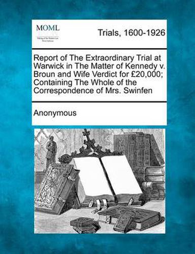 Cover image for Report of the Extraordinary Trial at Warwick in the Matter of Kennedy V. Broun and Wife Verdict for 20,000; Containing the Whole of the Correspondence of Mrs. Swinfen