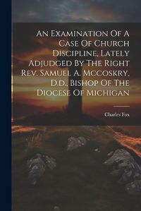 Cover image for An Examination Of A Case Of Church Discipline, Lately Adjudged By The Right Rev. Samuel A. Mccoskry, D.d., Bishop Of The Diocese Of Michigan