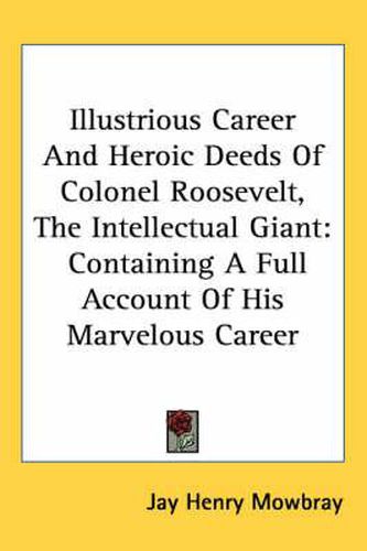 Illustrious Career and Heroic Deeds of Colonel Roosevelt, the Intellectual Giant: Containing a Full Account of His Marvelous Career