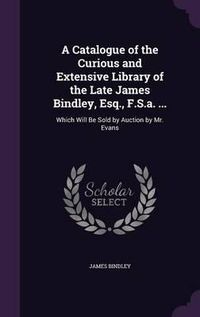 Cover image for A Catalogue of the Curious and Extensive Library of the Late James Bindley, Esq., F.S.A. ...: Which Will Be Sold by Auction by Mr. Evans