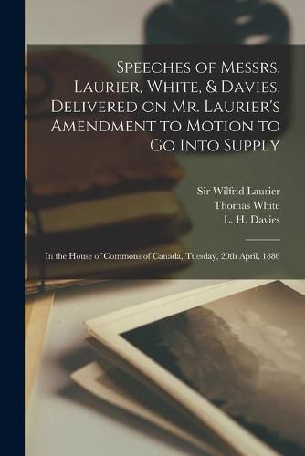 Speeches of Messrs. Laurier, White, & Davies, Delivered on Mr. Laurier's Amendment to Motion to Go Into Supply [microform]: in the House of Commons of Canada, Tuesday, 20th April, 1886