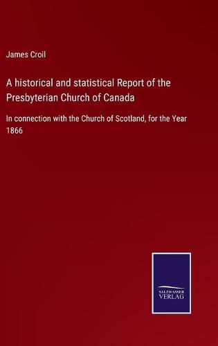 Cover image for A historical and statistical Report of the Presbyterian Church of Canada: In connection with the Church of Scotland, for the Year 1866