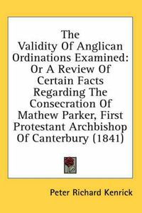 Cover image for The Validity of Anglican Ordinations Examined: Or a Review of Certain Facts Regarding the Consecration of Mathew Parker, First Protestant Archbishop of Canterbury (1841)