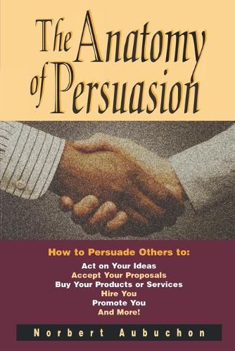 Cover image for The Anatomy of Persuasion: How to Persuade Others To Act on Your Ideas, Accept Your Proposals, Buy Your Products or Services, Hire You, Promote You, and More!