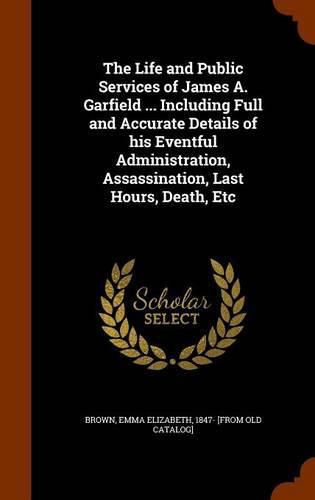 The Life and Public Services of James A. Garfield ... Including Full and Accurate Details of His Eventful Administration, Assassination, Last Hours, Death, Etc