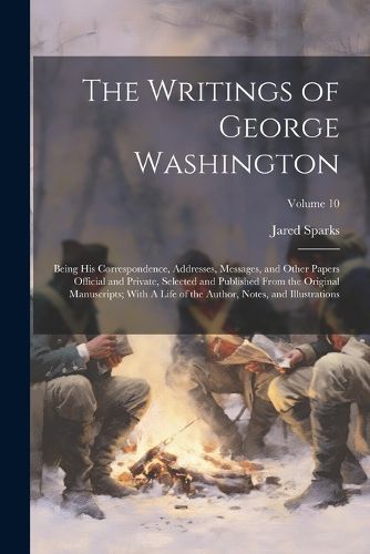 Cover image for The Writings of George Washington; Being his Correspondence, Addresses, Messages, and Other Papers Official and Private, Selected and Published From the Original Manuscripts; With A Life of the Author, Notes, and Illustrations; Volume 10