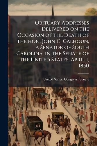 Cover image for Obituary Addresses Delivered on the Occasion of the Death of the Hon. John C. Calhoun, a Senator of South Carolina, in the Senate of the United States, April 1, 1850