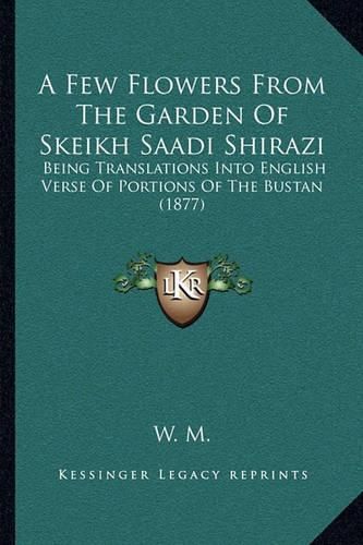 Cover image for A Few Flowers from the Garden of Skeikh Saadi Shirazi: Being Translations Into English Verse of Portions of the Bustan (1877)