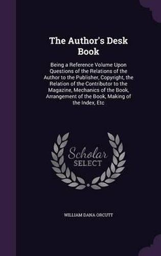 The Author's Desk Book: Being a Reference Volume Upon Questions of the Relations of the Author to the Publisher, Copyright, the Relation of the Contributor to the Magazine, Mechanics of the Book, Arrangement of the Book, Making of the Index, Etc