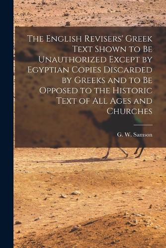 Cover image for The English Revisers' Greek Text Shown to be Unauthorized Except by Egyptian Copies Discarded by Greeks and to be Opposed to the Historic Text of all Ages and Churches
