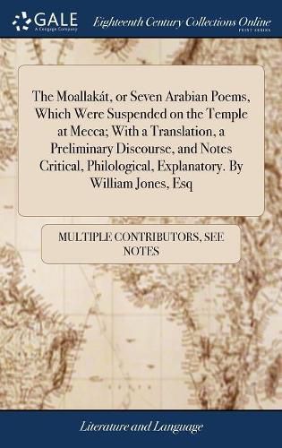 Cover image for The Moallakat, or Seven Arabian Poems, Which Were Suspended on the Temple at Mecca; With a Translation, a Preliminary Discourse, and Notes Critical, Philological, Explanatory. By William Jones, Esq