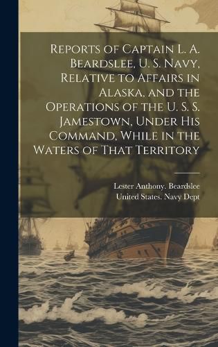 Cover image for Reports of Captain L. A. Beardslee, U. S. Navy, Relative to Affairs in Alaska, and the Operations of the U. S. S. Jamestown, Under His Command, While in the Waters of That Territory