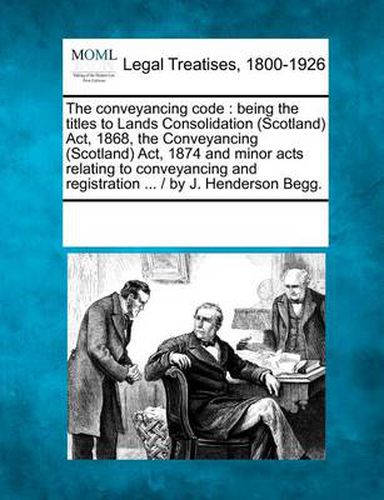 The Conveyancing Code: Being the Titles to Lands Consolidation (Scotland) ACT, 1868, the Conveyancing (Scotland) ACT, 1874 and Minor Acts Relating to Conveyancing and Registration ... / By J. Henderson Begg.