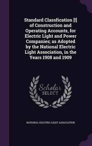 Cover image for Standard Classfication [!] of Construction and Operating Accounts, for Electric Light and Power Companies; As Adopted by the National Electric Light Association, in the Years 1908 and 1909